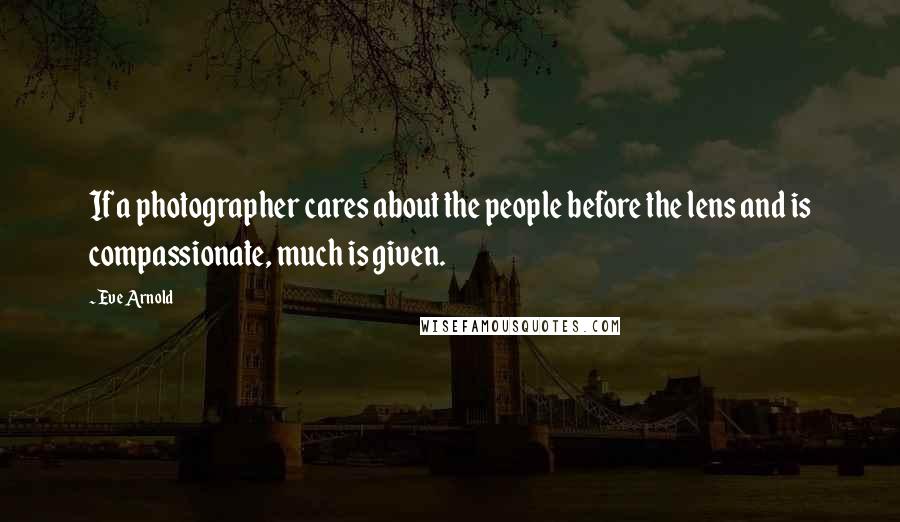 Eve Arnold Quotes: If a photographer cares about the people before the lens and is compassionate, much is given.