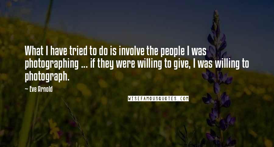 Eve Arnold Quotes: What I have tried to do is involve the people I was photographing ... if they were willing to give, I was willing to photograph.