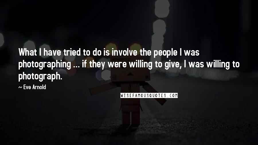 Eve Arnold Quotes: What I have tried to do is involve the people I was photographing ... if they were willing to give, I was willing to photograph.