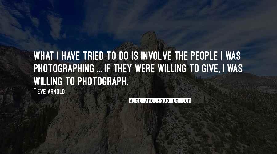 Eve Arnold Quotes: What I have tried to do is involve the people I was photographing ... if they were willing to give, I was willing to photograph.