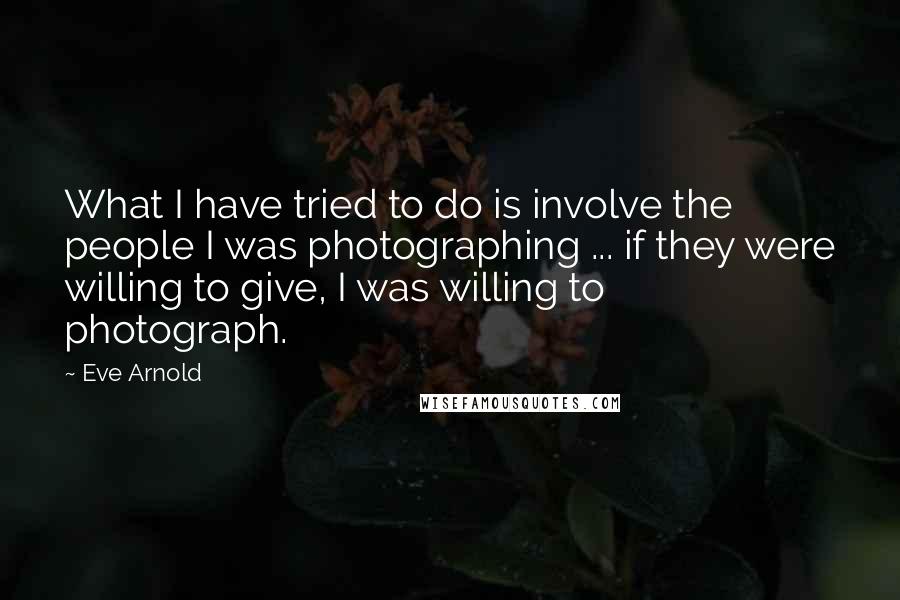 Eve Arnold Quotes: What I have tried to do is involve the people I was photographing ... if they were willing to give, I was willing to photograph.