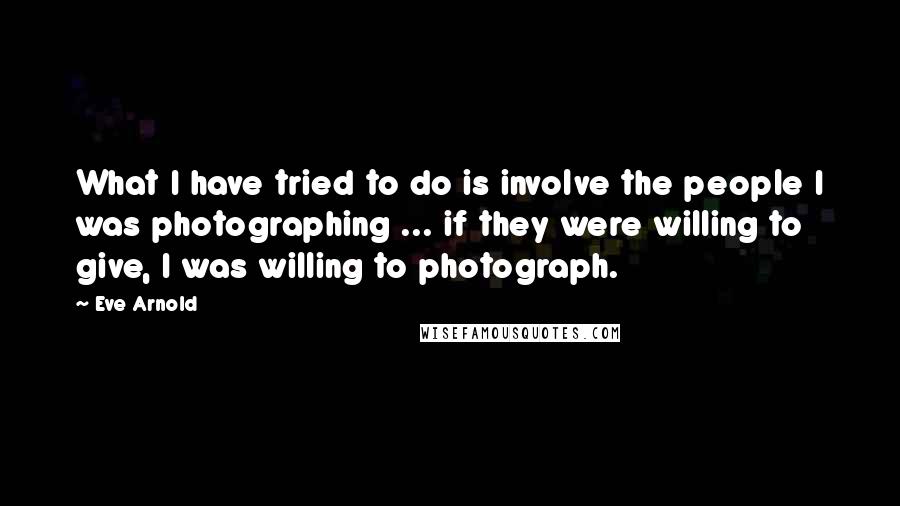 Eve Arnold Quotes: What I have tried to do is involve the people I was photographing ... if they were willing to give, I was willing to photograph.