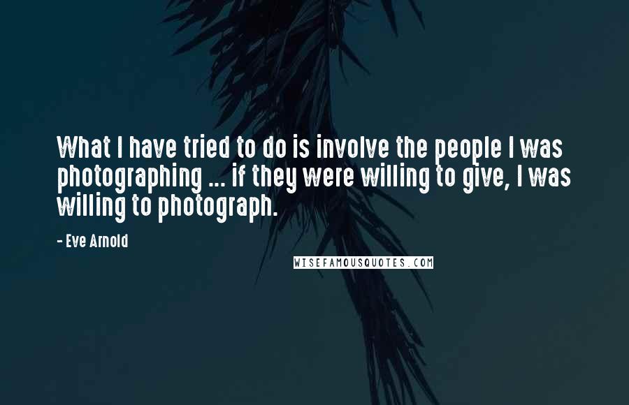 Eve Arnold Quotes: What I have tried to do is involve the people I was photographing ... if they were willing to give, I was willing to photograph.