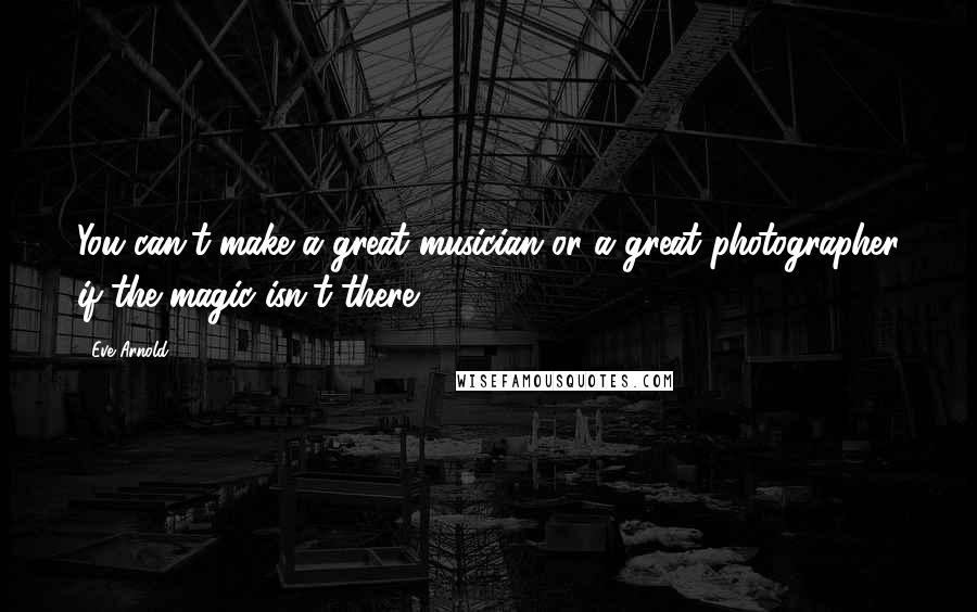 Eve Arnold Quotes: You can't make a great musician or a great photographer if the magic isn't there.