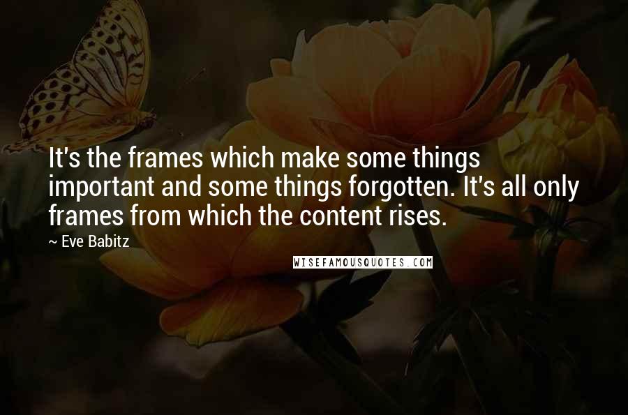 Eve Babitz Quotes: It's the frames which make some things important and some things forgotten. It's all only frames from which the content rises.