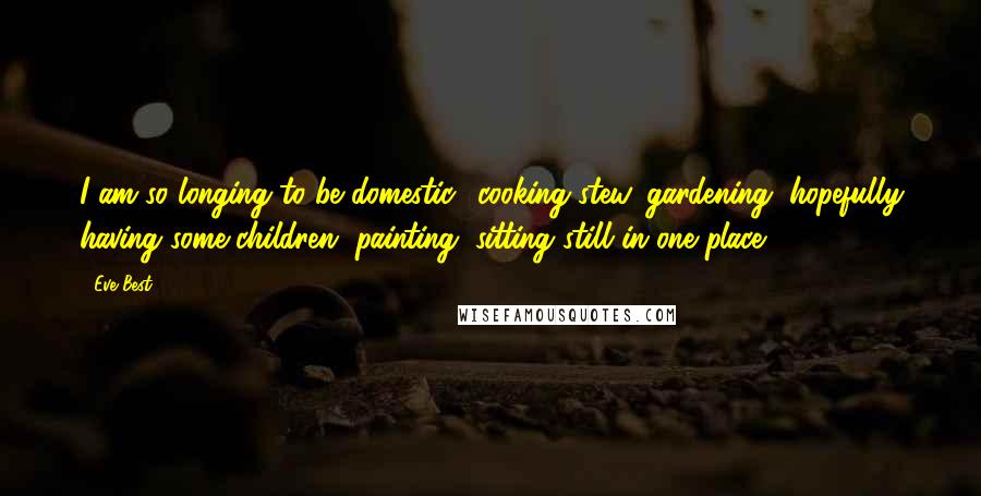 Eve Best Quotes: I am so longing to be domestic,, cooking stew, gardening, hopefully having some children, painting, sitting still in one place.