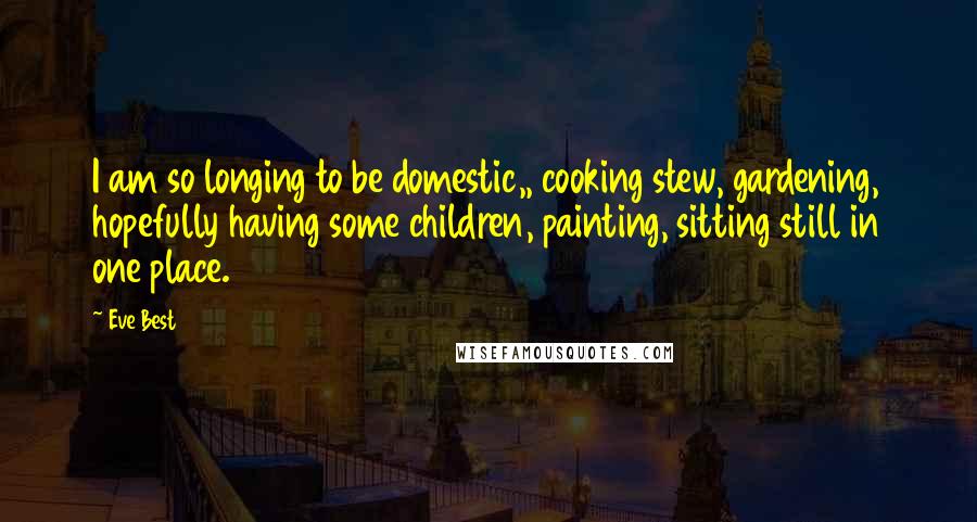 Eve Best Quotes: I am so longing to be domestic,, cooking stew, gardening, hopefully having some children, painting, sitting still in one place.