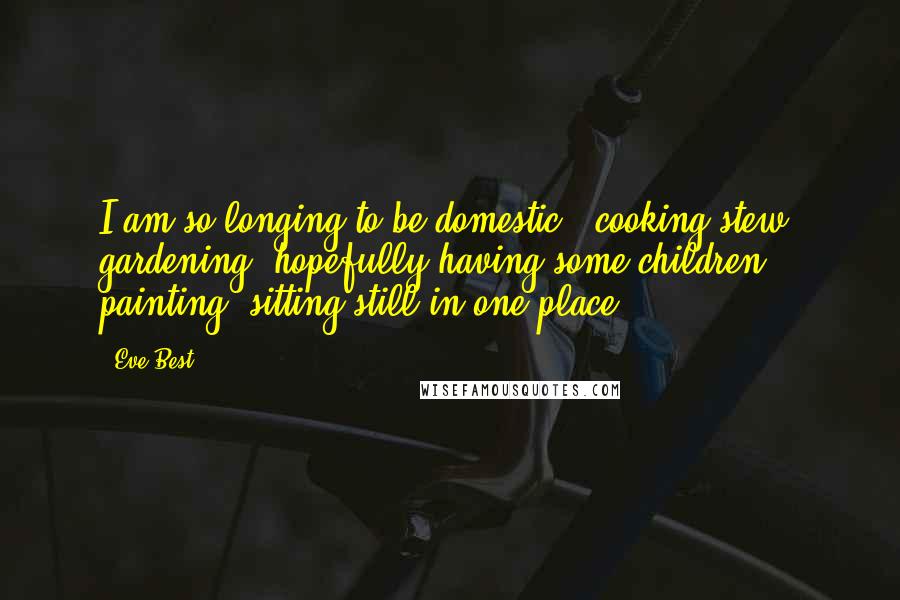 Eve Best Quotes: I am so longing to be domestic,, cooking stew, gardening, hopefully having some children, painting, sitting still in one place.