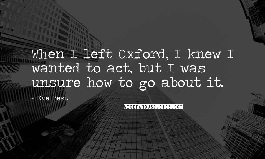 Eve Best Quotes: When I left Oxford, I knew I wanted to act, but I was unsure how to go about it.