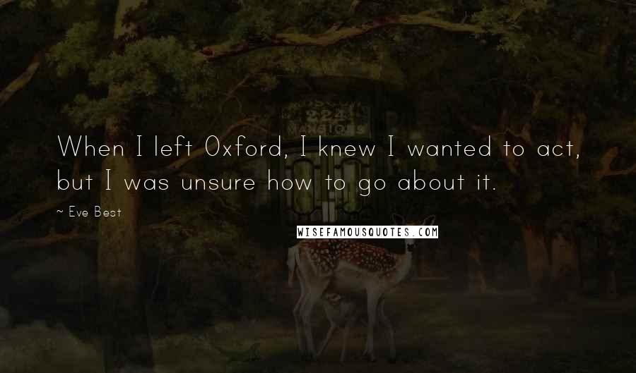 Eve Best Quotes: When I left Oxford, I knew I wanted to act, but I was unsure how to go about it.