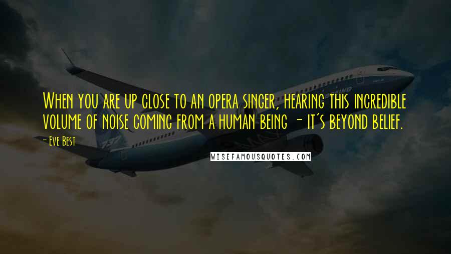 Eve Best Quotes: When you are up close to an opera singer, hearing this incredible volume of noise coming from a human being - it's beyond belief.