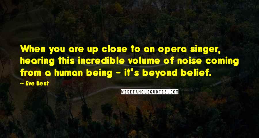 Eve Best Quotes: When you are up close to an opera singer, hearing this incredible volume of noise coming from a human being - it's beyond belief.