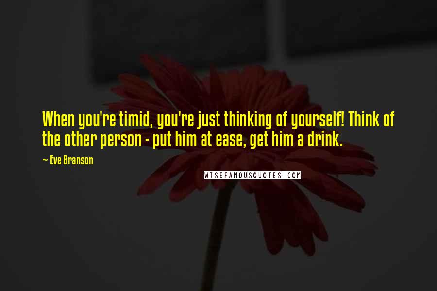 Eve Branson Quotes: When you're timid, you're just thinking of yourself! Think of the other person - put him at ease, get him a drink.