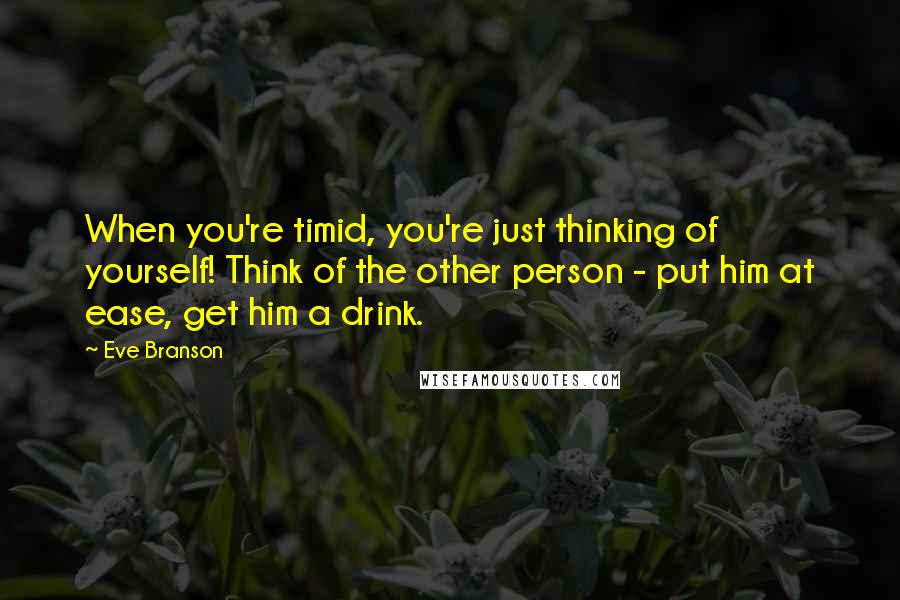 Eve Branson Quotes: When you're timid, you're just thinking of yourself! Think of the other person - put him at ease, get him a drink.