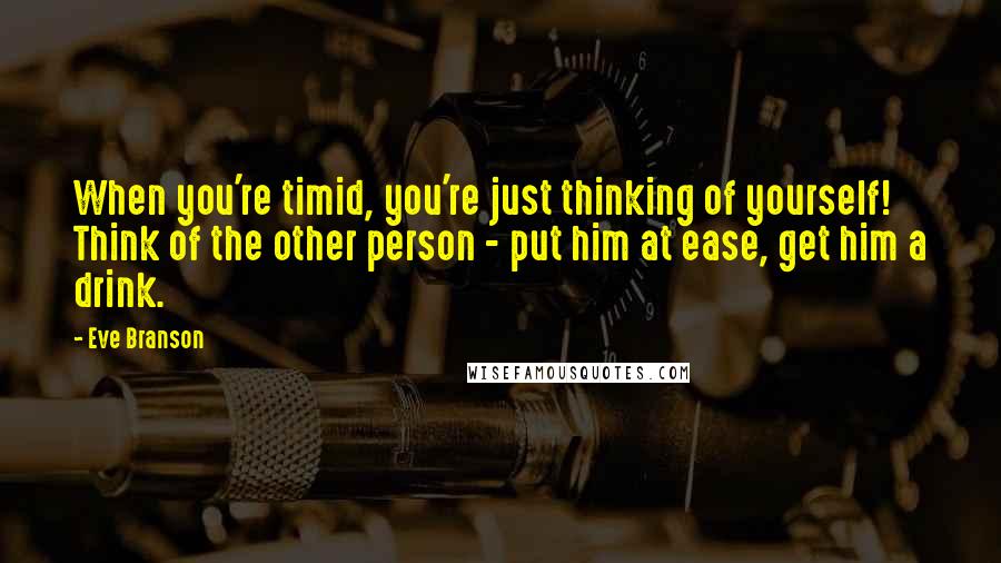 Eve Branson Quotes: When you're timid, you're just thinking of yourself! Think of the other person - put him at ease, get him a drink.