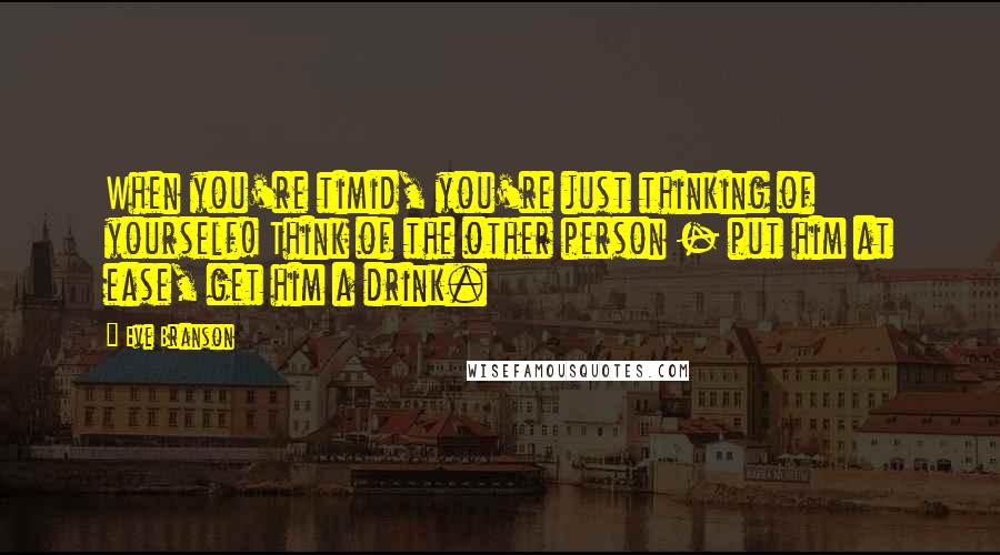 Eve Branson Quotes: When you're timid, you're just thinking of yourself! Think of the other person - put him at ease, get him a drink.