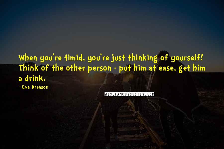 Eve Branson Quotes: When you're timid, you're just thinking of yourself! Think of the other person - put him at ease, get him a drink.