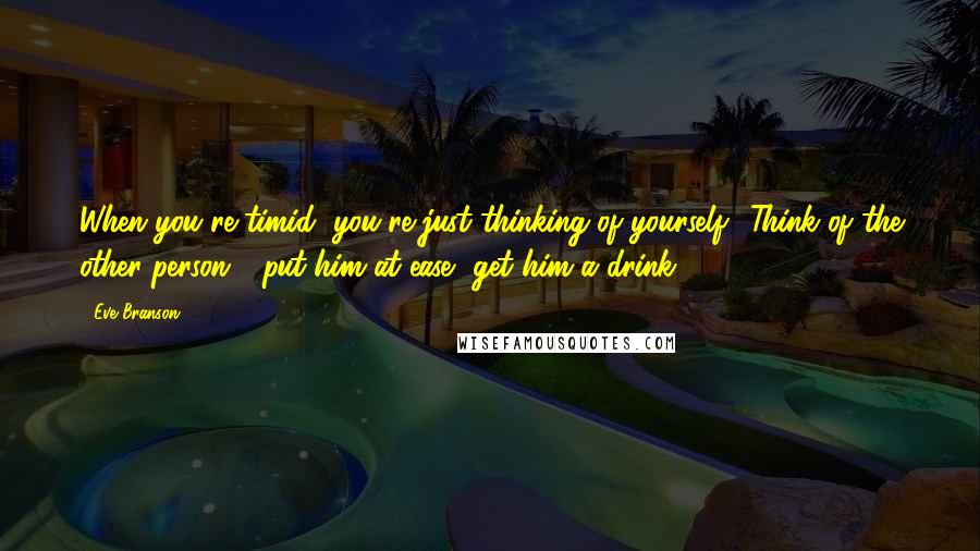 Eve Branson Quotes: When you're timid, you're just thinking of yourself! Think of the other person - put him at ease, get him a drink.