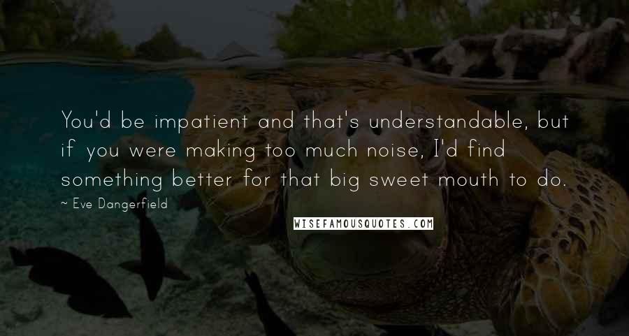 Eve Dangerfield Quotes: You'd be impatient and that's understandable, but if you were making too much noise, I'd find something better for that big sweet mouth to do.