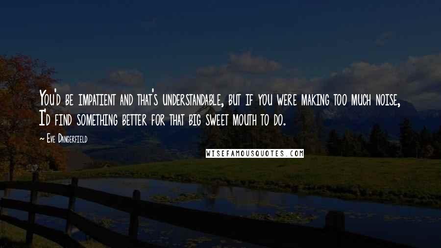 Eve Dangerfield Quotes: You'd be impatient and that's understandable, but if you were making too much noise, I'd find something better for that big sweet mouth to do.