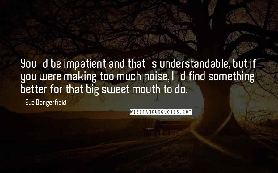 Eve Dangerfield Quotes: You'd be impatient and that's understandable, but if you were making too much noise, I'd find something better for that big sweet mouth to do.