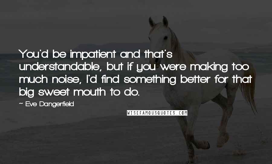 Eve Dangerfield Quotes: You'd be impatient and that's understandable, but if you were making too much noise, I'd find something better for that big sweet mouth to do.