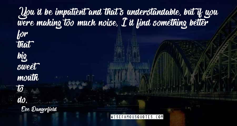 Eve Dangerfield Quotes: You'd be impatient and that's understandable, but if you were making too much noise, I'd find something better for that big sweet mouth to do.