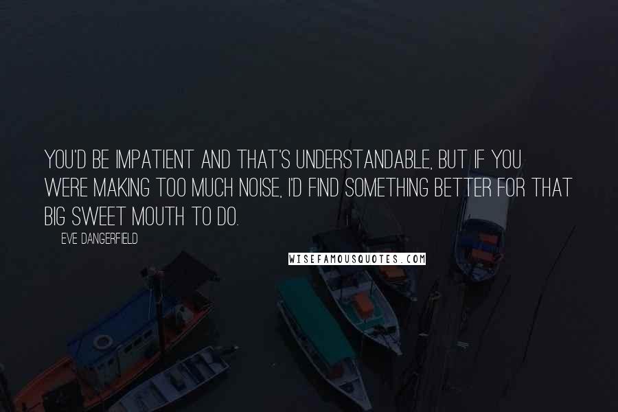 Eve Dangerfield Quotes: You'd be impatient and that's understandable, but if you were making too much noise, I'd find something better for that big sweet mouth to do.