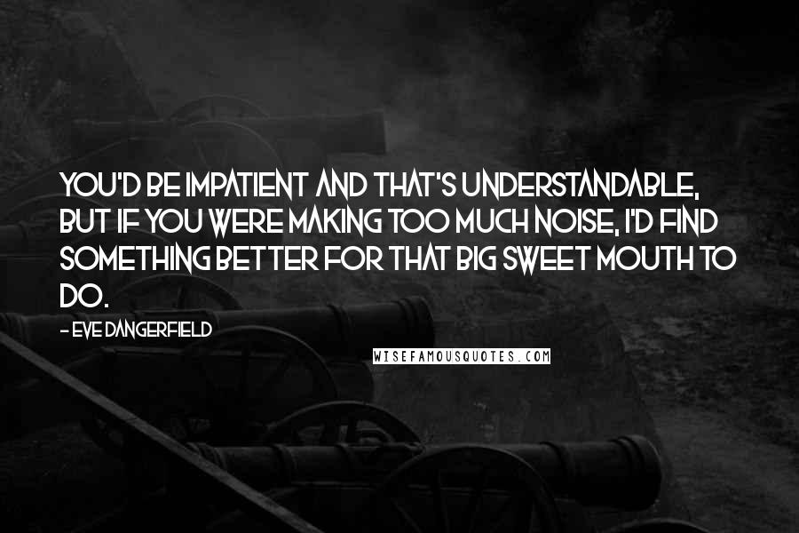 Eve Dangerfield Quotes: You'd be impatient and that's understandable, but if you were making too much noise, I'd find something better for that big sweet mouth to do.