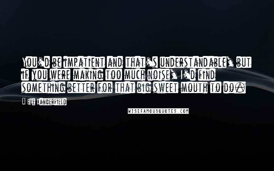 Eve Dangerfield Quotes: You'd be impatient and that's understandable, but if you were making too much noise, I'd find something better for that big sweet mouth to do.