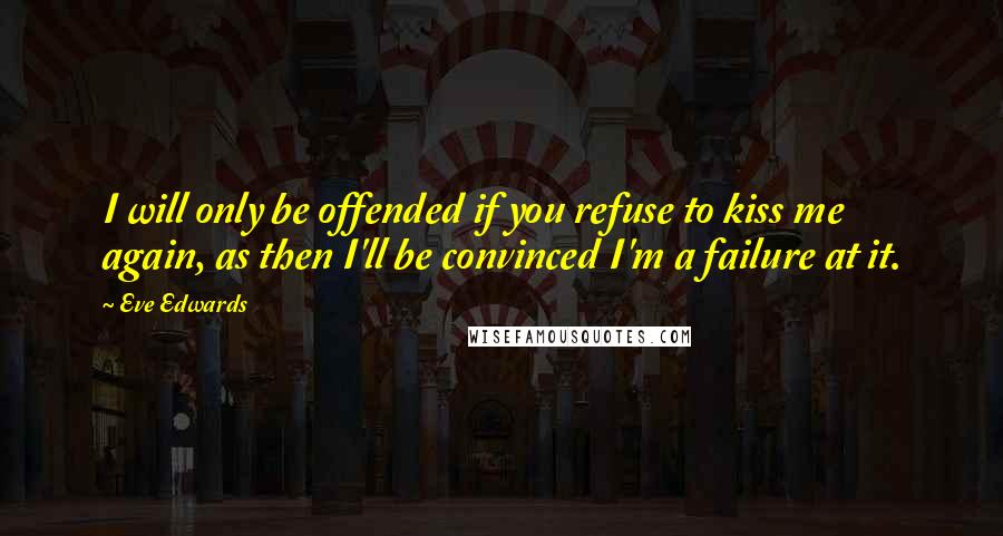 Eve Edwards Quotes: I will only be offended if you refuse to kiss me again, as then I'll be convinced I'm a failure at it.