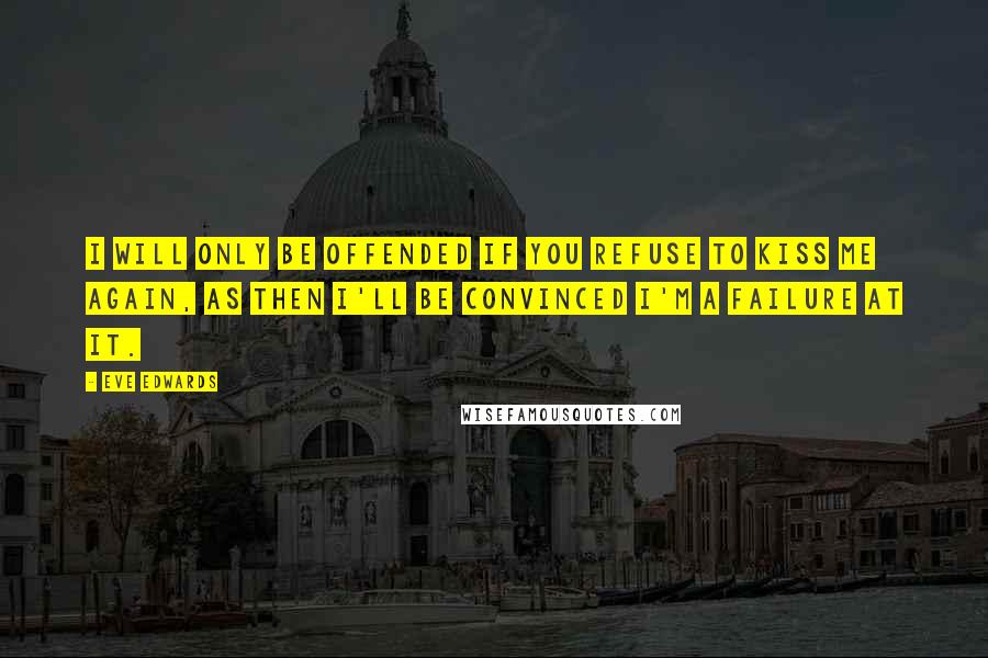 Eve Edwards Quotes: I will only be offended if you refuse to kiss me again, as then I'll be convinced I'm a failure at it.