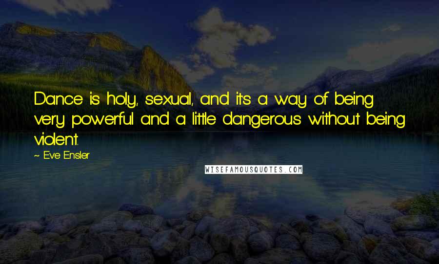 Eve Ensler Quotes: Dance is holy, sexual, and it's a way of being very powerful and a little dangerous without being violent.