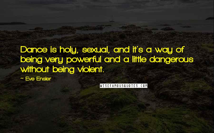 Eve Ensler Quotes: Dance is holy, sexual, and it's a way of being very powerful and a little dangerous without being violent.