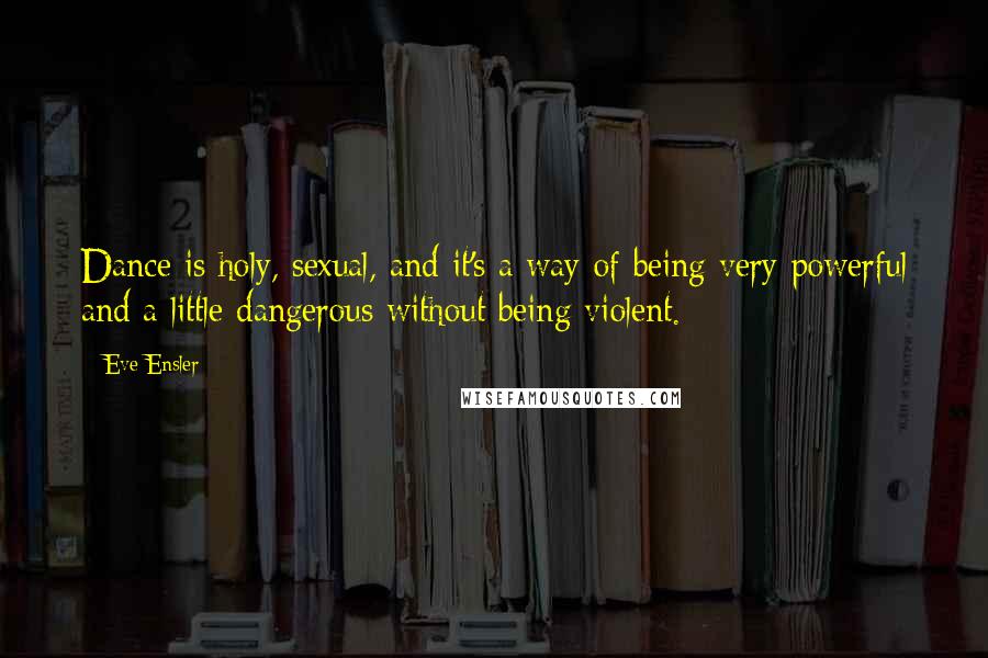 Eve Ensler Quotes: Dance is holy, sexual, and it's a way of being very powerful and a little dangerous without being violent.