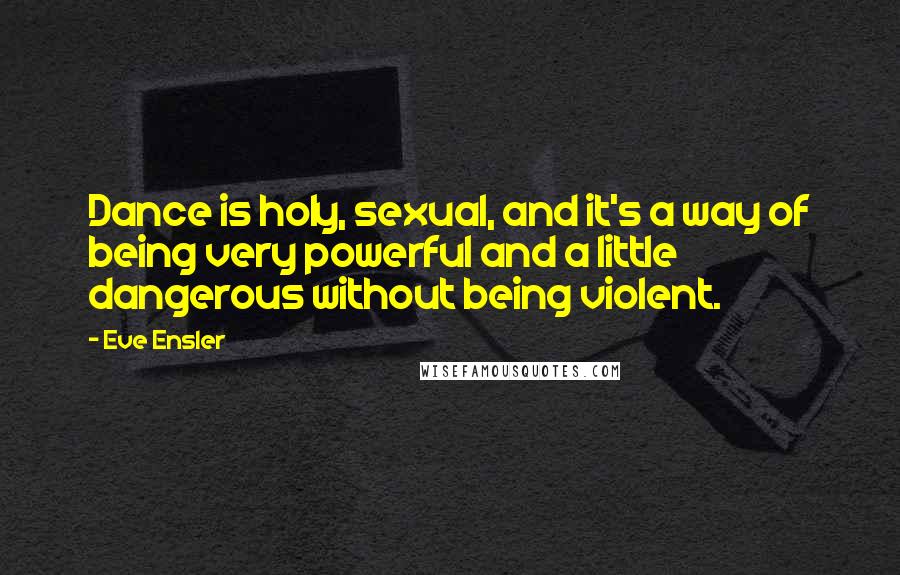 Eve Ensler Quotes: Dance is holy, sexual, and it's a way of being very powerful and a little dangerous without being violent.