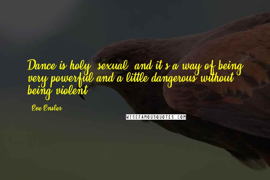 Eve Ensler Quotes: Dance is holy, sexual, and it's a way of being very powerful and a little dangerous without being violent.