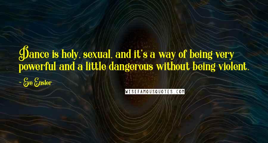 Eve Ensler Quotes: Dance is holy, sexual, and it's a way of being very powerful and a little dangerous without being violent.