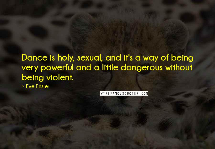 Eve Ensler Quotes: Dance is holy, sexual, and it's a way of being very powerful and a little dangerous without being violent.