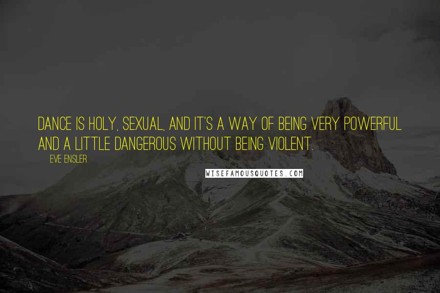 Eve Ensler Quotes: Dance is holy, sexual, and it's a way of being very powerful and a little dangerous without being violent.