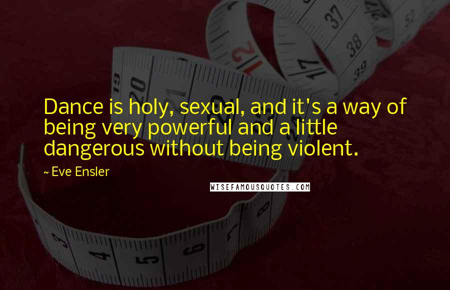 Eve Ensler Quotes: Dance is holy, sexual, and it's a way of being very powerful and a little dangerous without being violent.