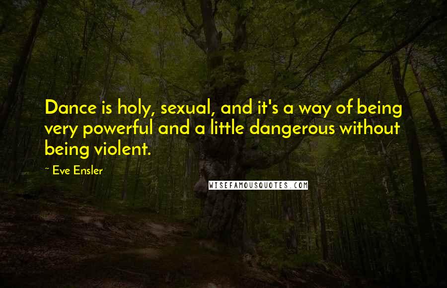 Eve Ensler Quotes: Dance is holy, sexual, and it's a way of being very powerful and a little dangerous without being violent.