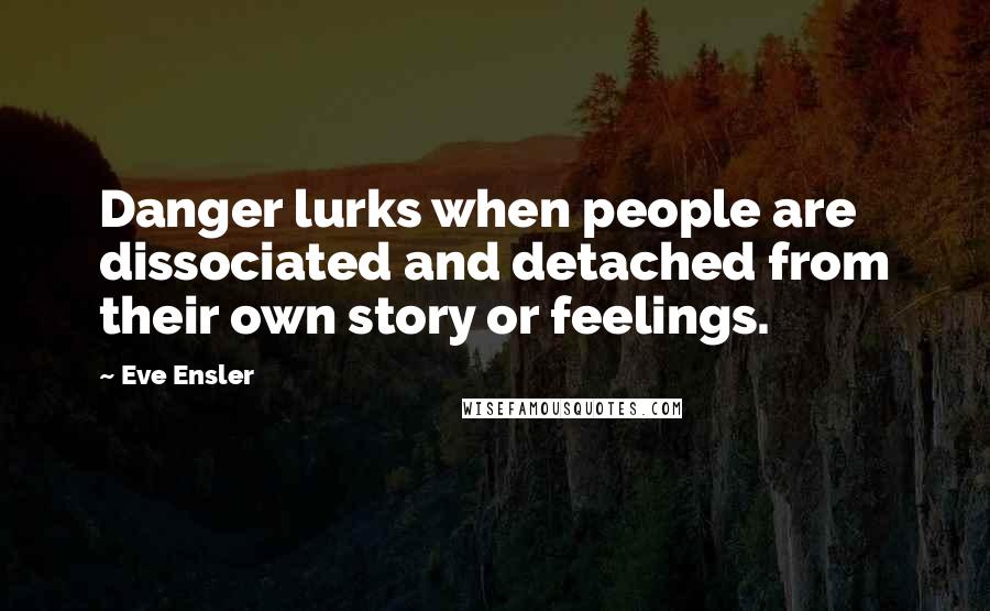 Eve Ensler Quotes: Danger lurks when people are dissociated and detached from their own story or feelings.