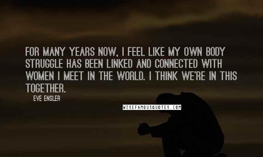 Eve Ensler Quotes: For many years now, I feel like my own body struggle has been linked and connected with women I meet in the world. I think we're in this together.