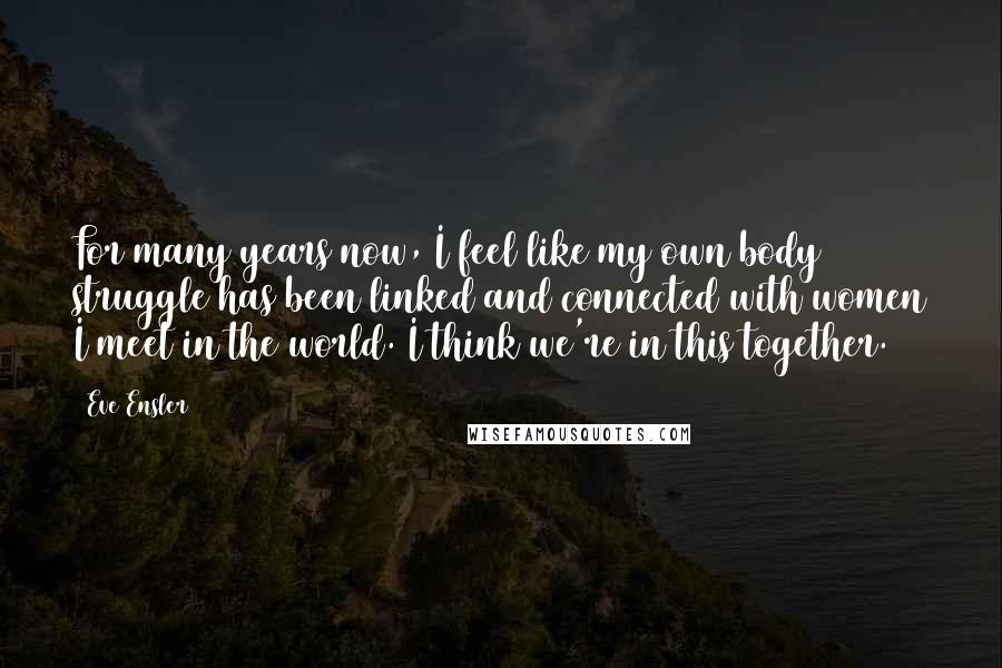 Eve Ensler Quotes: For many years now, I feel like my own body struggle has been linked and connected with women I meet in the world. I think we're in this together.