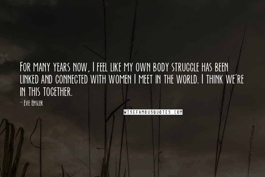 Eve Ensler Quotes: For many years now, I feel like my own body struggle has been linked and connected with women I meet in the world. I think we're in this together.