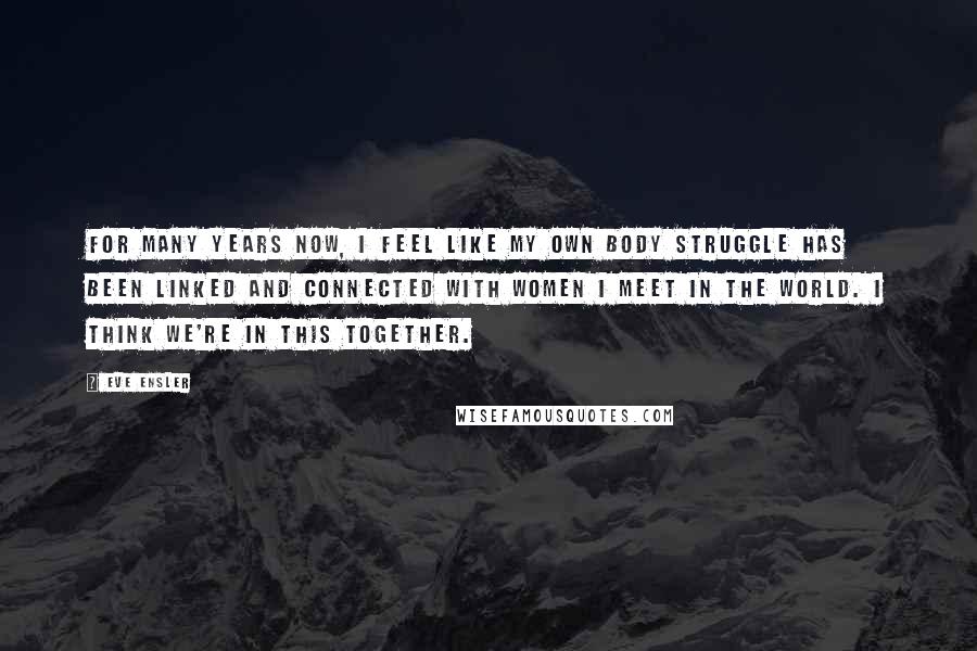 Eve Ensler Quotes: For many years now, I feel like my own body struggle has been linked and connected with women I meet in the world. I think we're in this together.