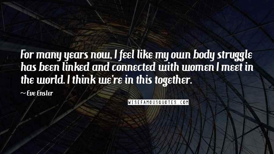 Eve Ensler Quotes: For many years now, I feel like my own body struggle has been linked and connected with women I meet in the world. I think we're in this together.