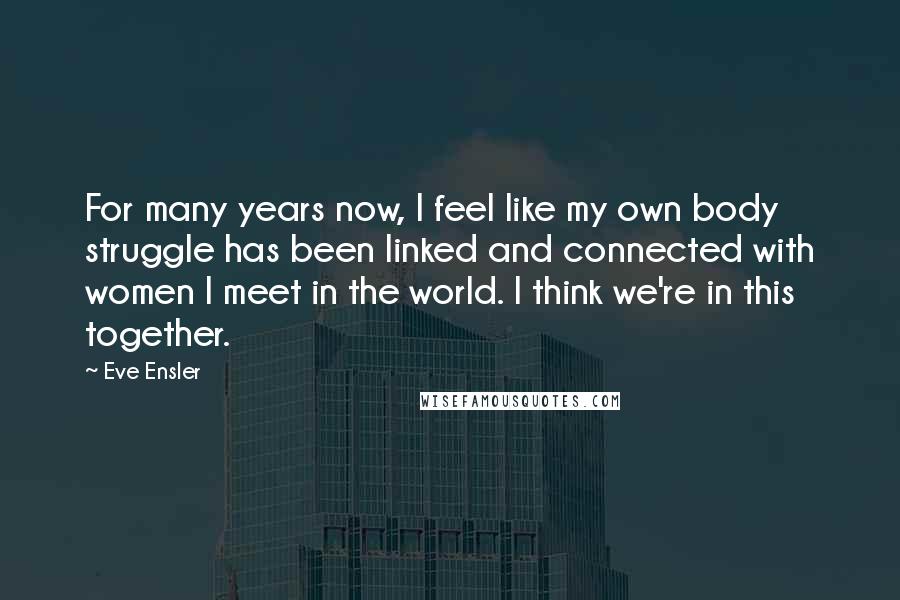 Eve Ensler Quotes: For many years now, I feel like my own body struggle has been linked and connected with women I meet in the world. I think we're in this together.