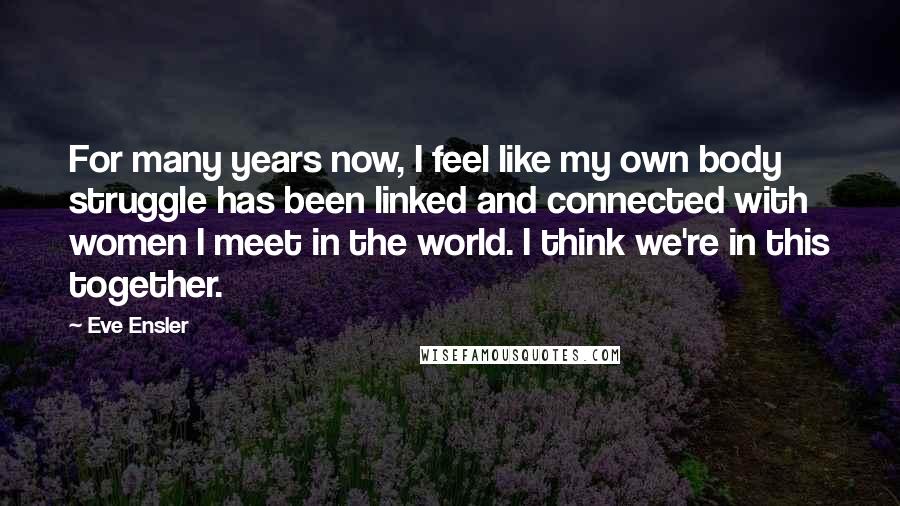 Eve Ensler Quotes: For many years now, I feel like my own body struggle has been linked and connected with women I meet in the world. I think we're in this together.